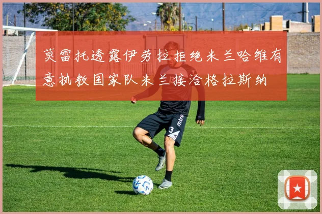 莫雷托透露伊劳拉拒绝米兰哈维有意执教国家队米兰接洽格拉斯纳