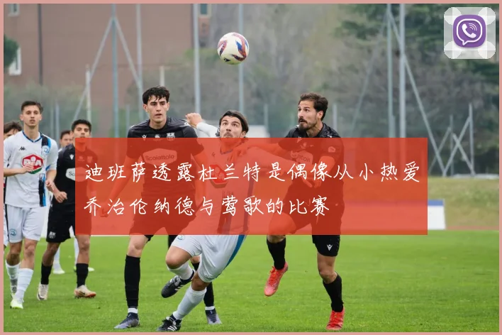 迪班萨透露杜兰特是偶像从小热爱乔治伦纳德与莺歌的比赛