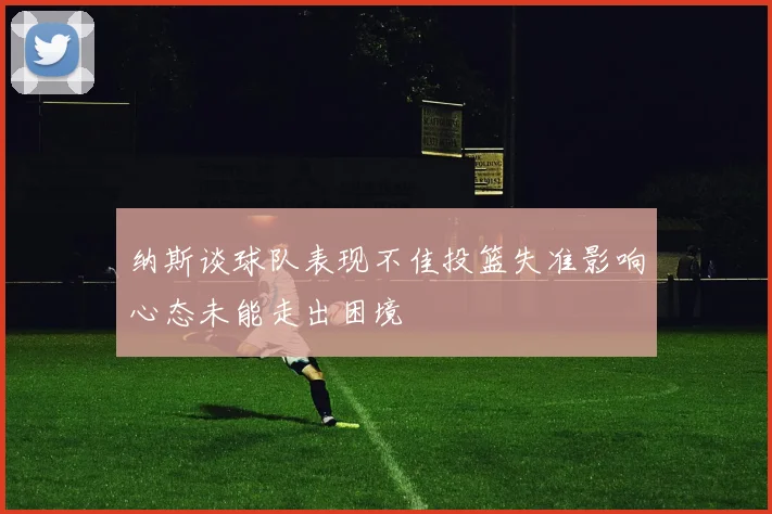 纳斯谈球队表现不佳投篮失准影响心态未能走出困境