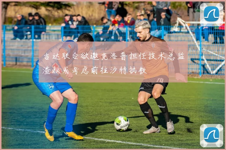 吉达联合欲邀克洛普担任技术总监渣叔或考虑前往沙特执教