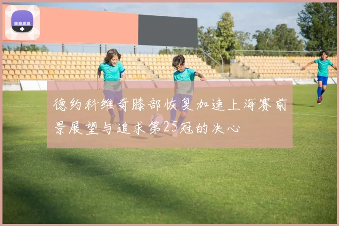 德约科维奇膝部恢复加速上海赛前景展望与追求第25冠的决心