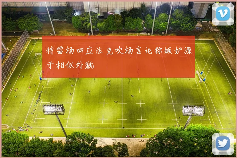 特雷杨回应法克吹杨言论称嫉妒源于相似外貌
