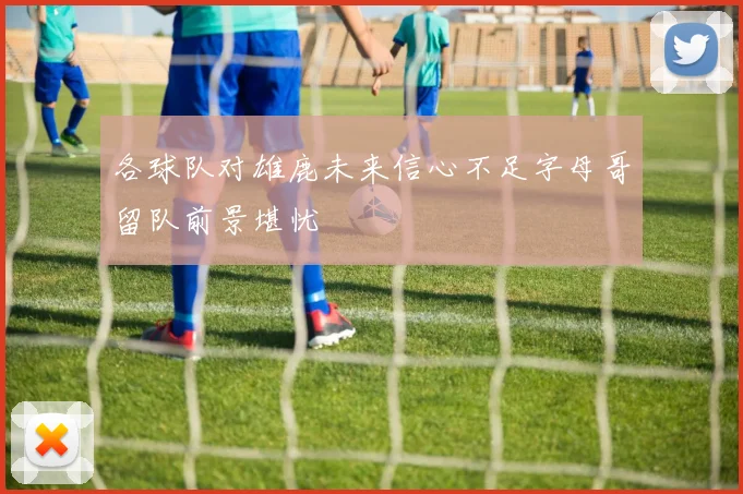 各球队对雄鹿未来信心不足字母哥留队前景堪忧