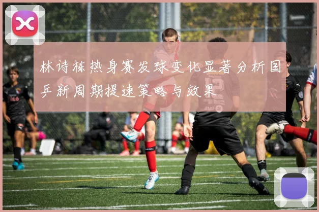 林诗栋热身赛发球变化显著分析国乒新周期提速策略与效果