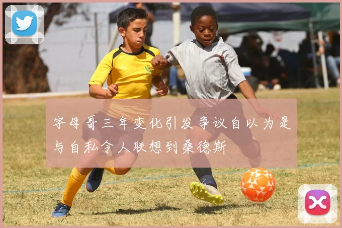 字母哥三年变化引发争议自以为是与自私令人联想到桑德斯