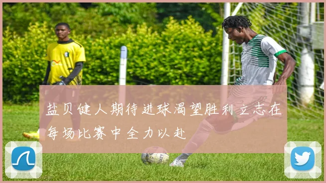 盐贝健人期待进球渴望胜利立志在每场比赛中全力以赴