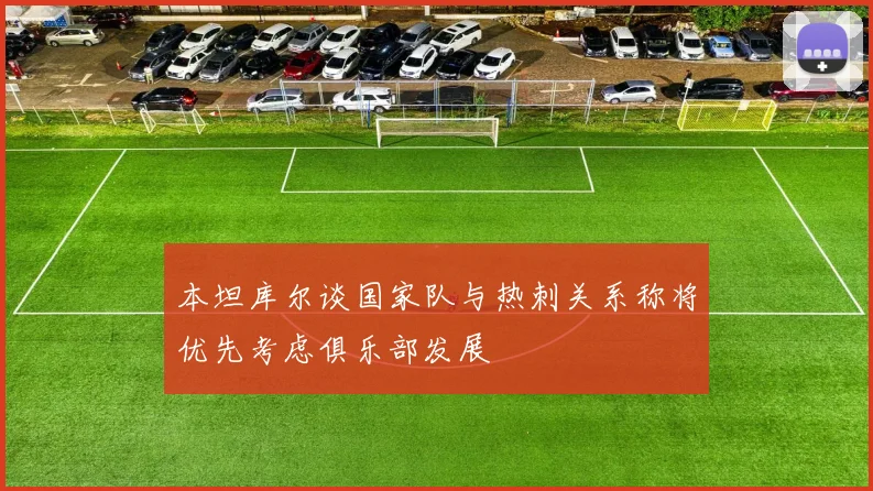 本坦库尔谈国家队与热刺关系称将优先考虑俱乐部发展