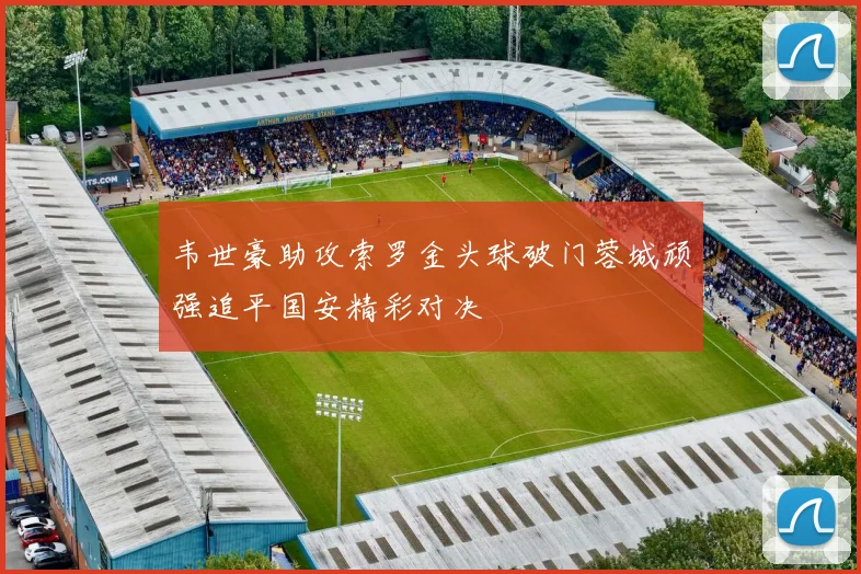 韦世豪助攻索罗金头球破门蓉城顽强追平国安精彩对决