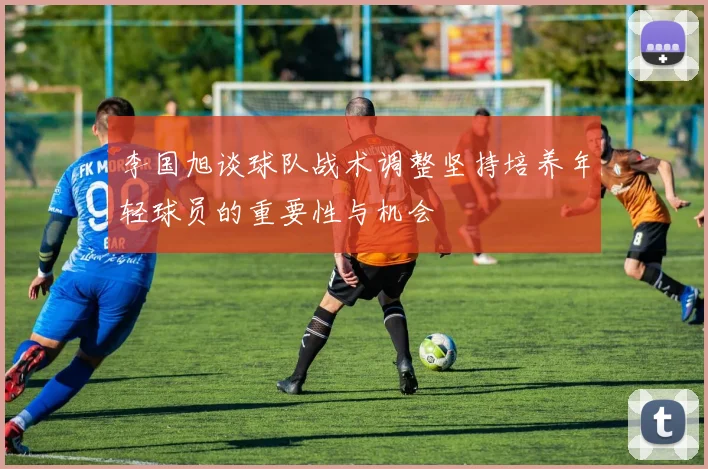 李国旭谈球队战术调整坚持培养年轻球员的重要性与机会