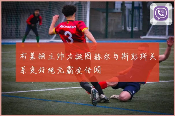 布莱顿主帅力挺图赫尔与斯彭斯关系良好绝无霸凌传闻