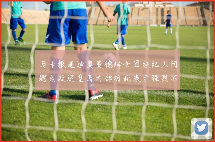 马卡报道迪奥曼德转会因经纪人问题或延迟皇马内部对此表示强烈不满