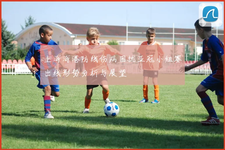 上海海港防线伤病困扰亚冠小组赛出线形势分析与展望