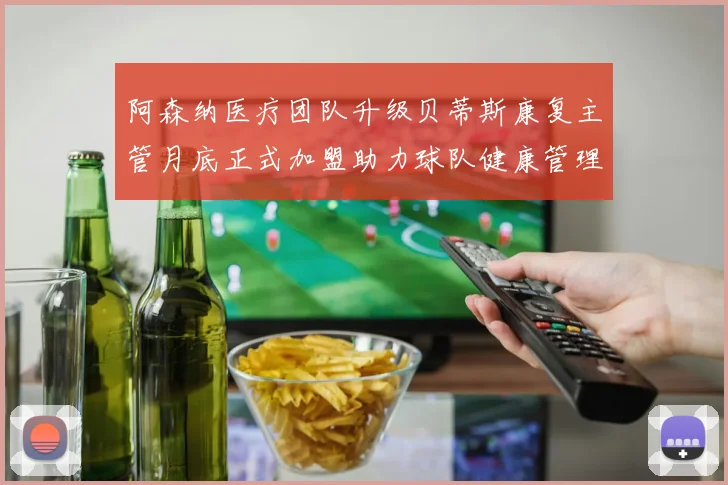 阿森纳医疗团队升级贝蒂斯康复主管月底正式加盟助力球队健康管理