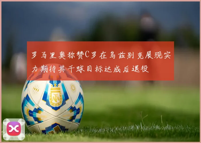 罗马里奥称赞C罗在乌兹别克展现实力期待其千球目标达成后退役