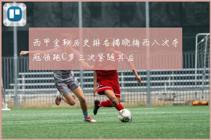 西甲金靴历史排名揭晓梅西八次夺冠领跑C罗三次紧随其后