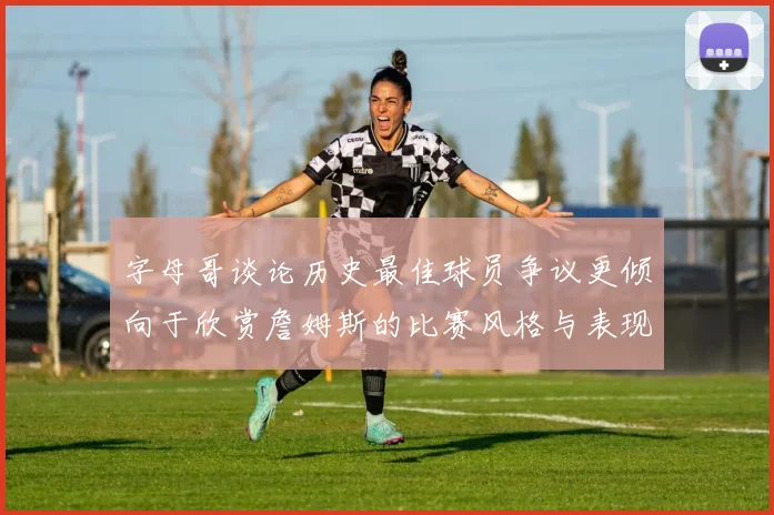 字母哥谈论历史最佳球员争议更倾向于欣赏詹姆斯的比赛风格与表现