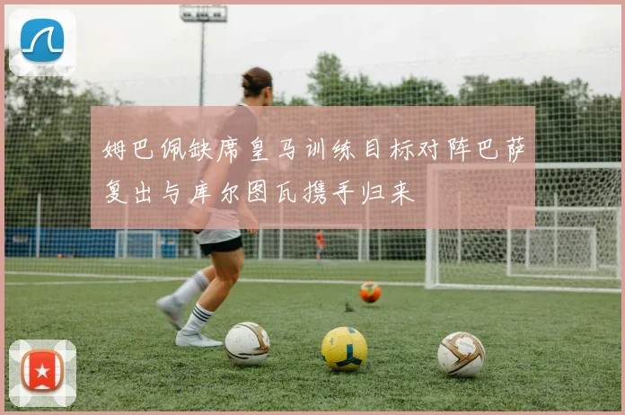姆巴佩缺席皇马训练目标对阵巴萨复出与库尔图瓦携手归来