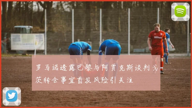 罗马诺透露巴黎与阿贾克斯谈判戈茨转会事宜首发风险引关注
