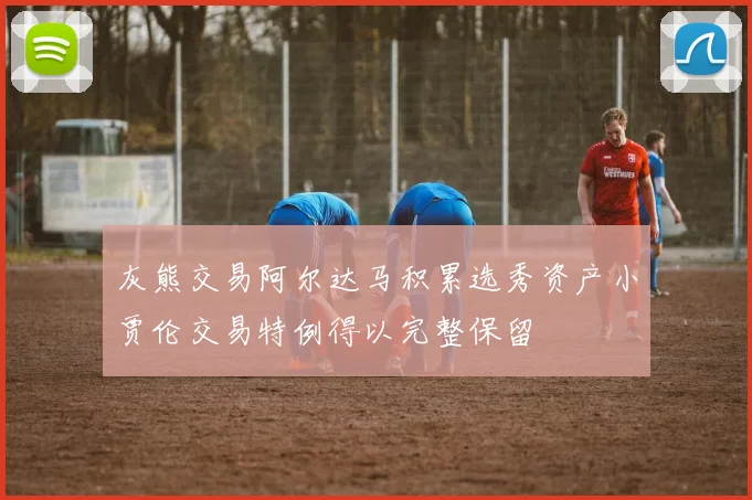灰熊交易阿尔达马积累选秀资产小贾伦交易特例得以完整保留