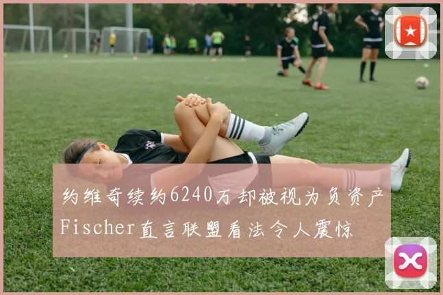 约维奇续约6240万却被视为负资产Fischer直言联盟看法令人震惊