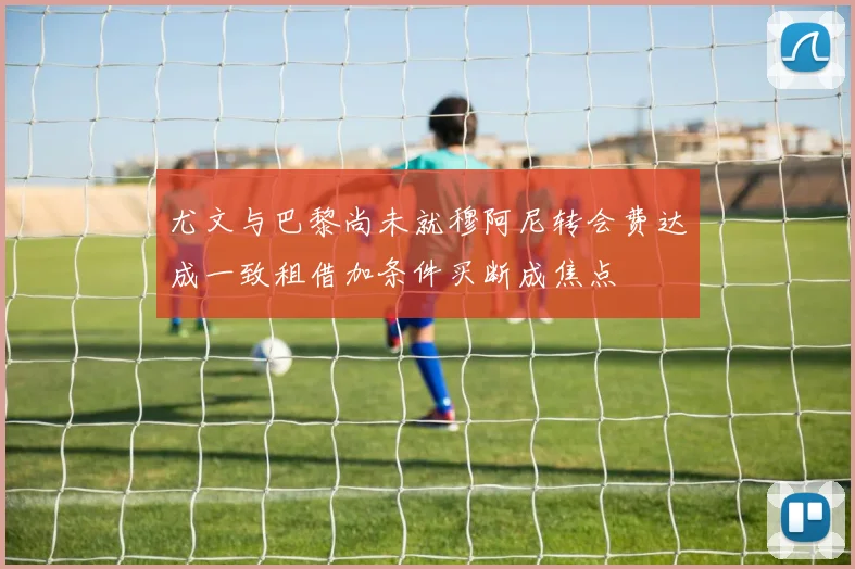 尤文与巴黎尚未就穆阿尼转会费达成一致租借加条件买断成焦点