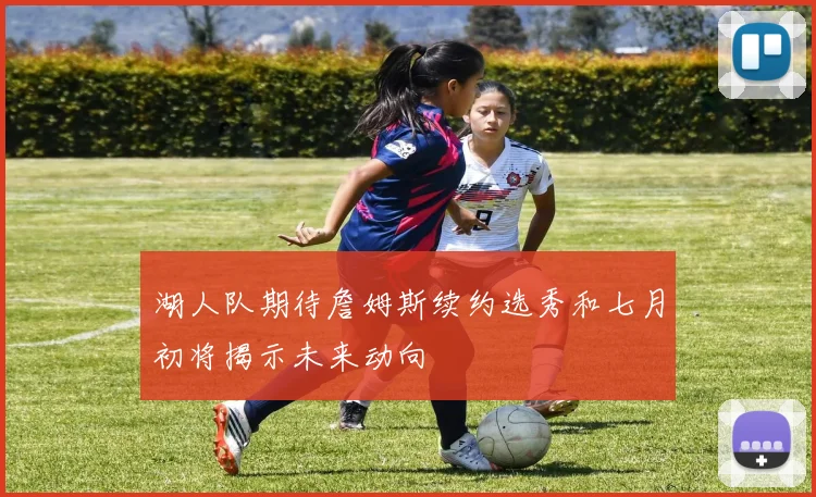 湖人队期待詹姆斯续约选秀和七月初将揭示未来动向