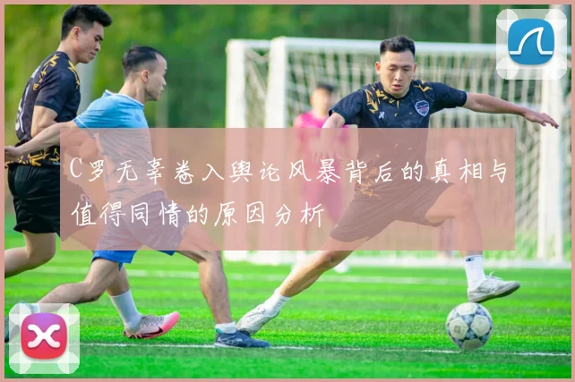 C罗无辜卷入舆论风暴背后的真相与值得同情的原因分析