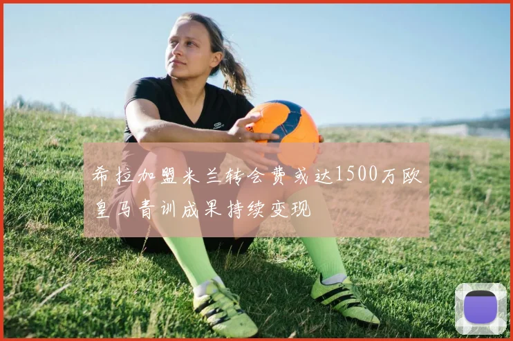 希拉加盟米兰转会费或达1500万欧皇马青训成果持续变现
