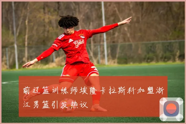 前辽篮训练师埃隆卡拉斯科加盟浙江男篮引发热议
