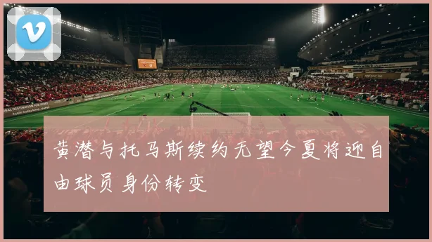 黄潜与托马斯续约无望今夏将迎自由球员身份转变
