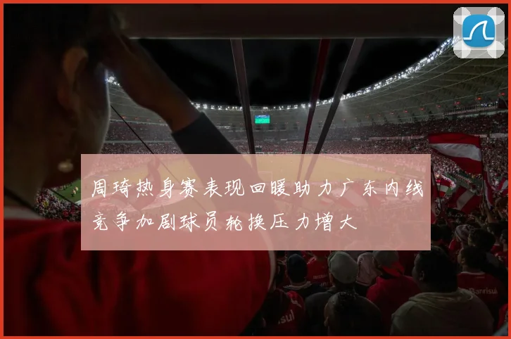 周琦热身赛表现回暖助力广东内线竞争加剧球员轮换压力增大