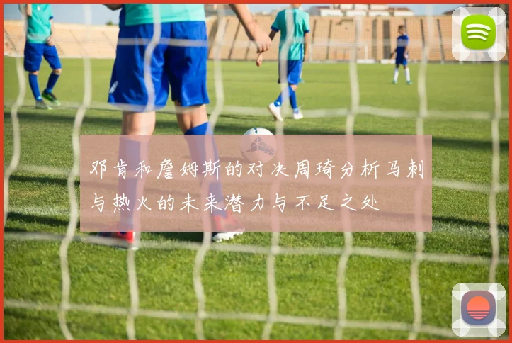 邓肯和詹姆斯的对决周琦分析马刺与热火的未来潜力与不足之处