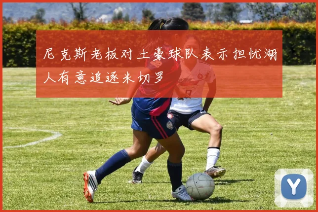 尼克斯老板对土豪球队表示担忧湖人有意追逐米切罗