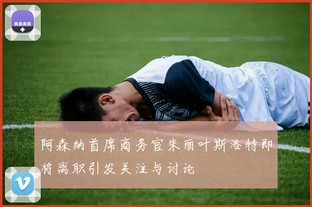 阿森纳首席商务官朱丽叶斯洛特即将离职引发关注与讨论