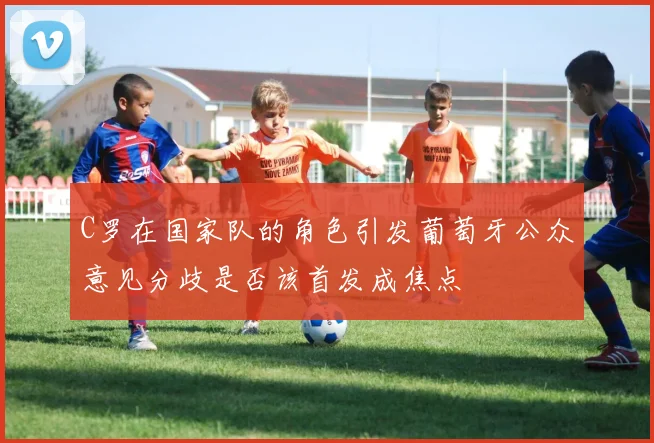 C罗在国家队的角色引发葡萄牙公众意见分歧是否该首发成焦点