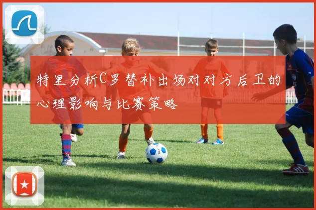 特里分析C罗替补出场对对方后卫的心理影响与比赛策略