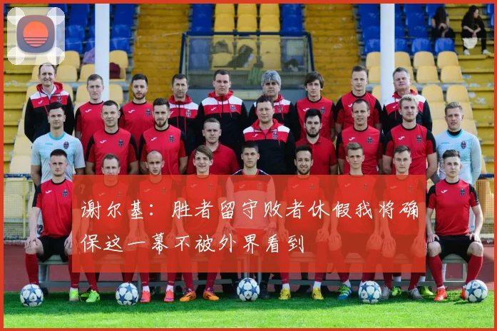 谢尔基：胜者留守败者休假我将确保这一幕不被外界看到